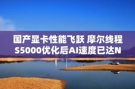 国产显卡性能飞跃 摩尔线程S5000优化后AI速度已达NVIDIA H100的60%