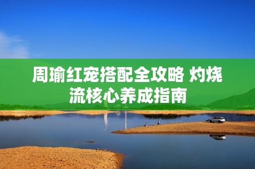 周瑜红宠搭配全攻略 灼烧流核心养成指南