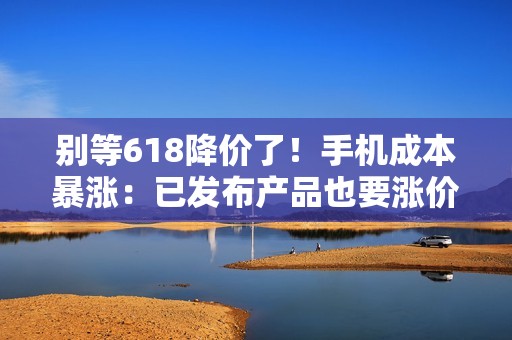 别等618降价了！手机成本暴涨：已发布产品也要涨价