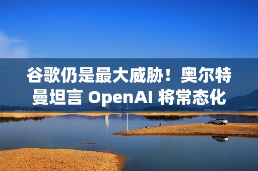 谷歌仍是最大威胁！奥尔特曼坦言 OpenAI 将常态化 AI 红色警报
