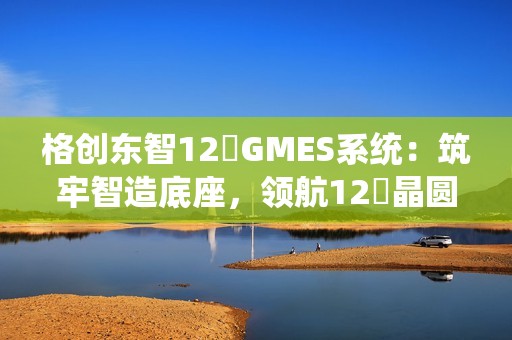 格创东智12吋GMES系统：筑牢智造底座，领航12吋晶圆厂数字化新征程（下）