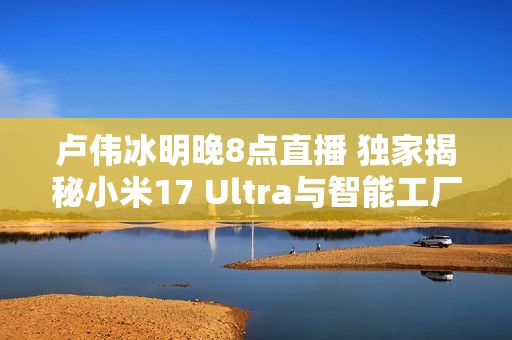 卢伟冰明晚8点直播 独家揭秘小米17 Ultra与智能工厂