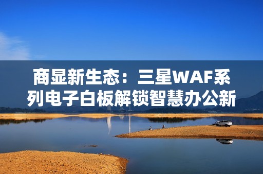 商显新生态：三星WAF系列电子白板解锁智慧办公新可能