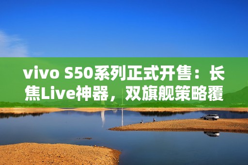 vivo S50系列正式开售：长焦Live神器，双旗舰策略覆盖不同需求