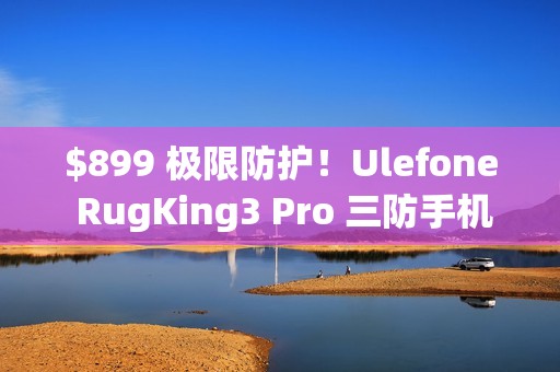 $899 极限防护！Ulefone RugKing3 Pro 三防手机抵港：Android 15 + AI 助手