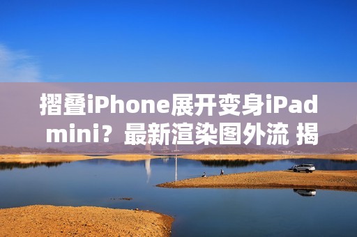 摺叠iPhone展开变身iPad mini？最新渲染图外流 揭露超宽比例