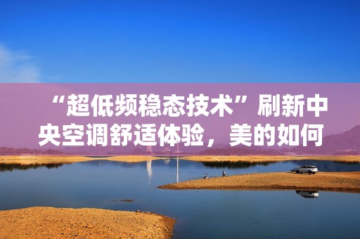 “超低频稳态技术”刷新中央空调舒适体验，美的如何赢得5亿用户信赖？