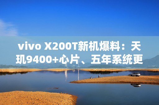 vivo X200T新机爆料：天玑9400+心片、五年系统更新