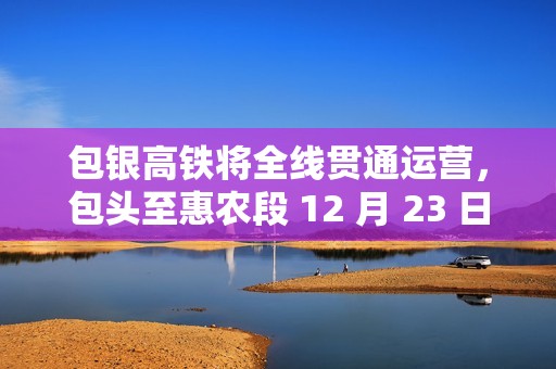 包银高铁将全线贯通运营，包头至惠农段 12 月 23 日建成通车