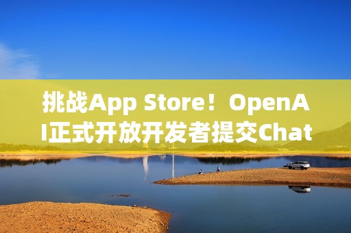 挑战App Store！OpenAI正式开放开发者提交ChatGPT应用程式