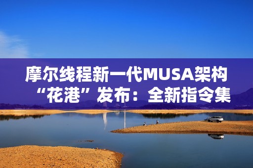 摩尔线程新一代MUSA架构“花港”发布：全新指令集！能效提升10倍