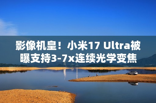 影像机皇！小米17 Ultra被曝支持3-7x连续光学变焦