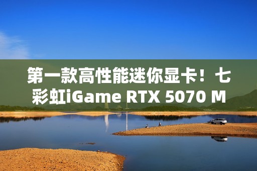 第一款高性能迷你显卡！七彩虹iGame RTX 5070 Mini OC 12GB评测：烤机一小时不到75度