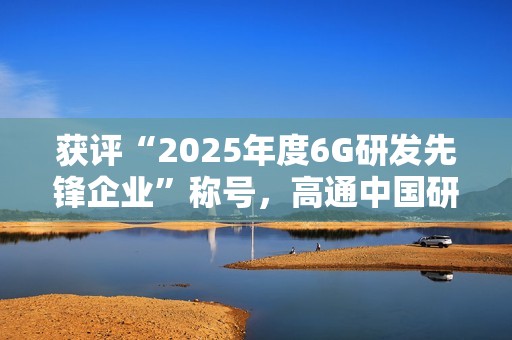 获评“2025年度6G研发先锋企业”称号，高通中国研发负责人徐晧解读6G关键趋势