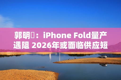 郭明錤：iPhone Fold量产遇阻 2026年或面临供应短缺