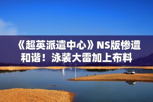 《超英派遣中心》NS版惨遭和谐！泳装大雷加上布料