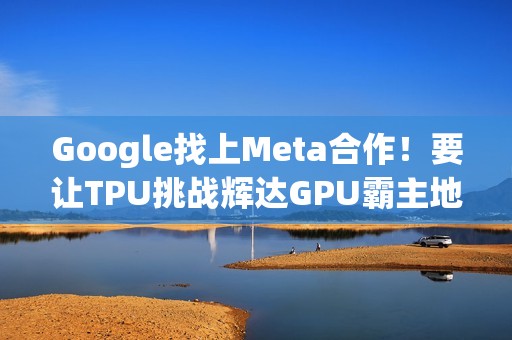 Google找上Meta合作！要让TPU挑战辉达GPU霸主地位