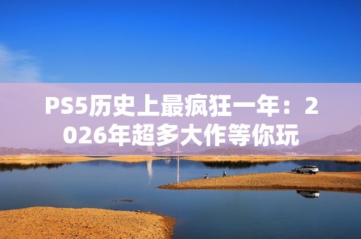 PS5历史上最疯狂一年：2026年超多大作等你玩
