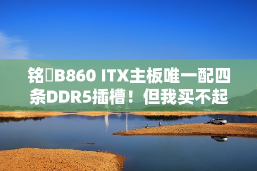铭瑄B860 ITX主板唯一配四条DDR5插槽！但我买不起内存了
