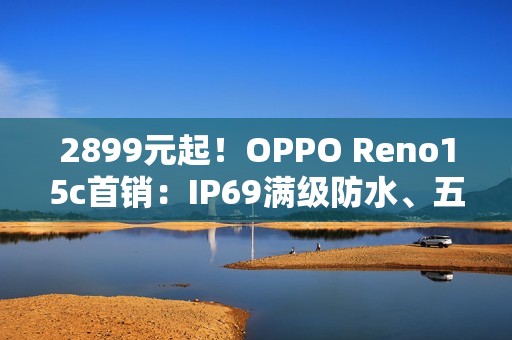 2899元起！OPPO Reno15c首销：IP69满级防水、五年长寿大电池