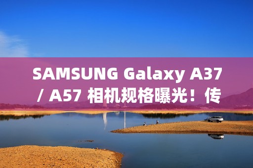 SAMSUNG Galaxy A37 / A57 相机规格曝光！传升级 50MP Sony 主摄镜头