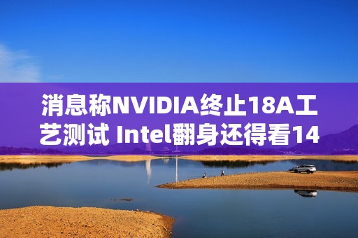 消息称NVIDIA终止18A工艺测试 Intel翻身还得看14A工艺