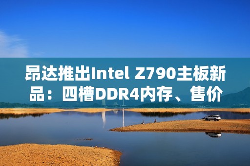 昂达推出Intel Z790主板新品：四槽DDR4内存、售价779元