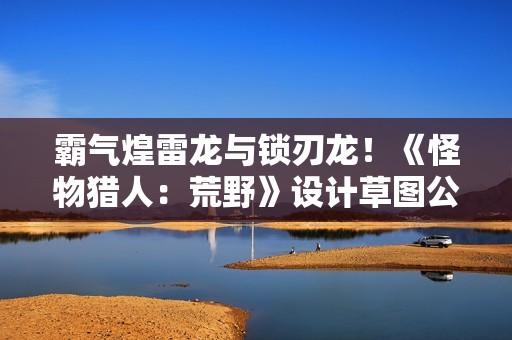 霸气煌雷龙与锁刃龙！《怪物猎人：荒野》设计草图公开