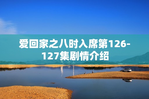 爱回家之八时入席第126-127集剧情介绍