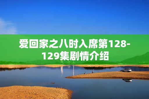 爱回家之八时入席第128-129集剧情介绍