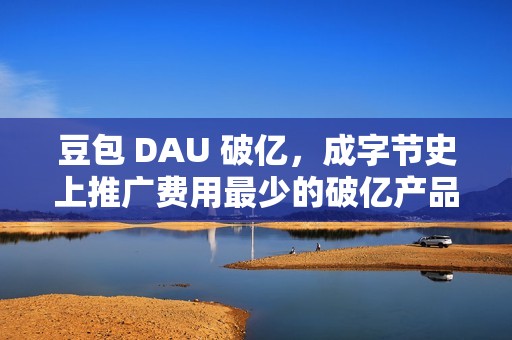 豆包 DAU 破亿，成字节史上推广费用最少的破亿产品