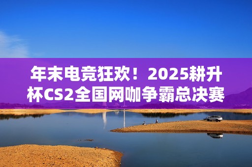 年末电竞狂欢！2025耕升杯CS2全国网咖争霸总决赛即将拉开帷幕！