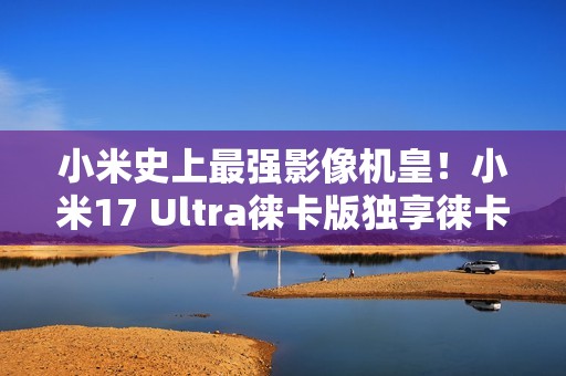小米史上最强影像机皇！小米17 Ultra徕卡版独享徕卡红标、机械变焦环 定价冲新高