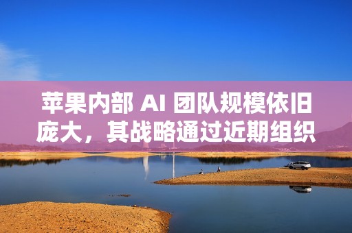 苹果内部 AI 团队规模依旧庞大，其战略通过近期组织调整得到强化
