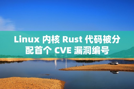 Linux 内核 Rust 代码被分配首个 CVE 漏洞编号