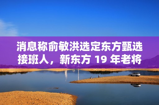 消息称俞敏洪选定东方甄选接班人，新东方 19 年老将孙进将担任执行总裁