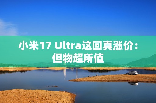 小米17 Ultra这回真涨价：但物超所值