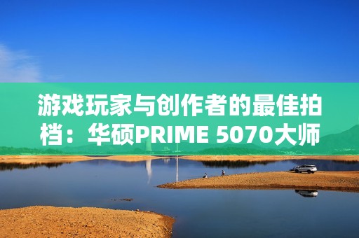 游戏玩家与创作者的最佳拍档：华硕PRIME 5070大师显卡