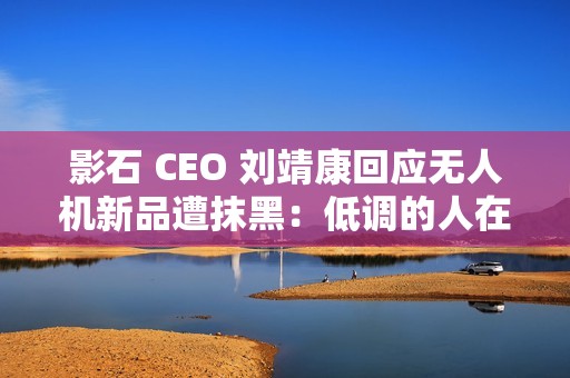 影石 CEO 刘靖康回应无人机新品遭抹黑：低调的人在隐秘的角落里捅刀子