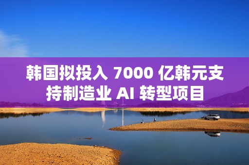 韩国拟投入 7000 亿韩元支持制造业 AI 转型项目