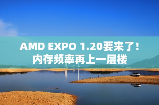 AMD EXPO 1.20要来了！内存频率再上一层楼