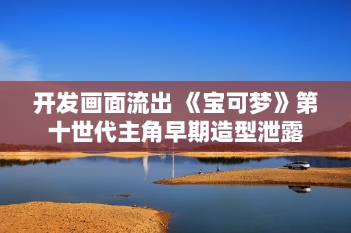 开发画面流出 《宝可梦》第十世代主角早期造型泄露