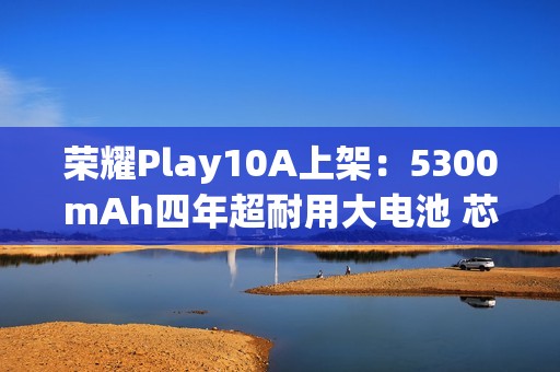 荣耀Play10A上架：5300mAh四年超耐用大电池 芯片三年流畅