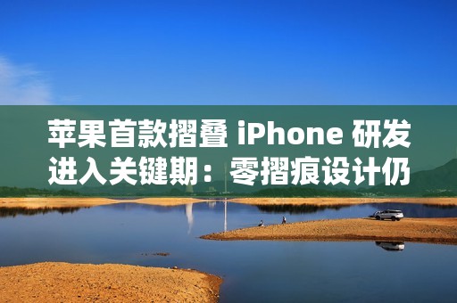 苹果首款摺叠 iPhone 研发进入关键期：零摺痕设计仍具技术变数