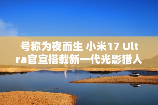 号称为夜而生 小米17 Ultra官宣搭载新一代光影猎人1050L