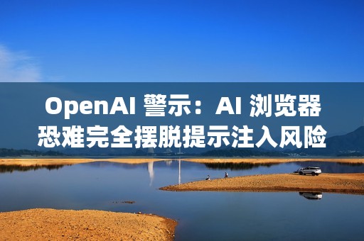 OpenAI 警示：AI 浏览器恐难完全摆脱提示注入风险