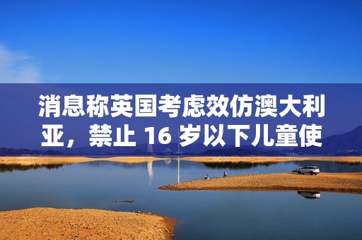 消息称英国考虑效仿澳大利亚，禁止 16 岁以下儿童使用社交媒体