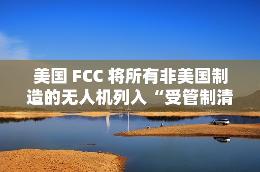 美国 FCC 将所有非美国制造的无人机列入“受管制清单”，大疆回应