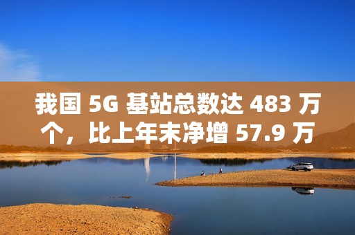我国 5G 基站总数达 483 万个，比上年末净增 57.9 万个