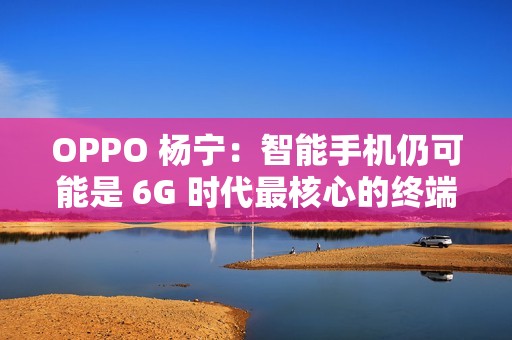 OPPO 杨宁：智能手机仍可能是 6G 时代最核心的终端载体